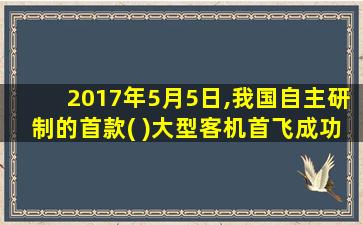 2017年5月5日,我国自主研制的首款( )大型客机首飞成功